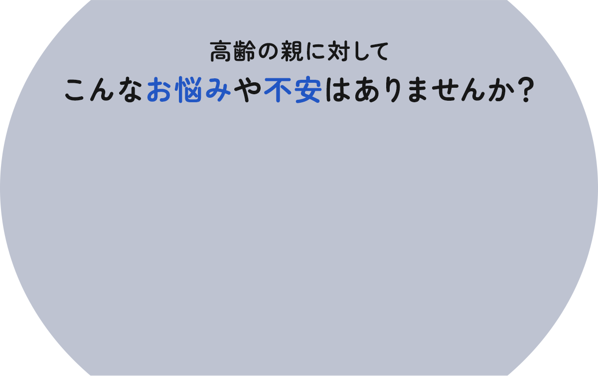 高齢の親に対してこんなお悩みや不安はありませんか？